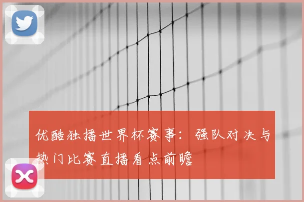 优酷独播世界杯赛事：强队对决与热门比赛直播看点前瞻