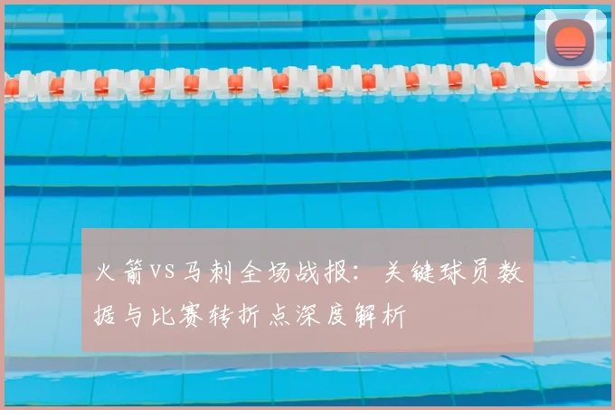 火箭vs马刺全场战报：关键球员数据与比赛转折点深度解析