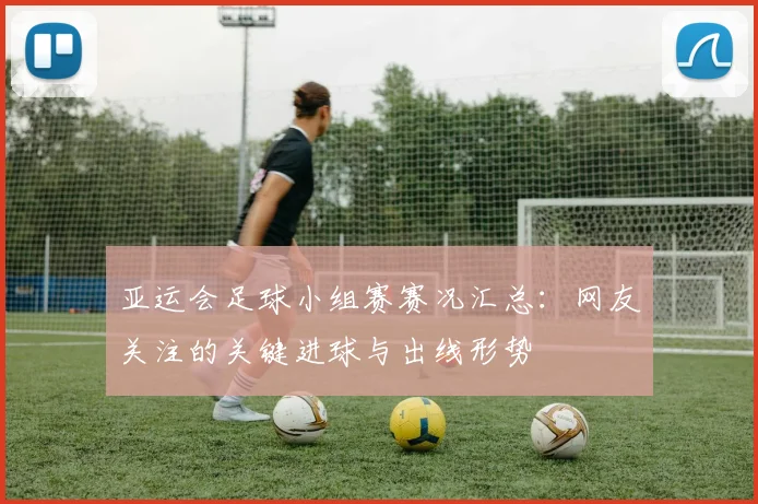亚运会足球小组赛赛况汇总：网友关注的关键进球与出线形势