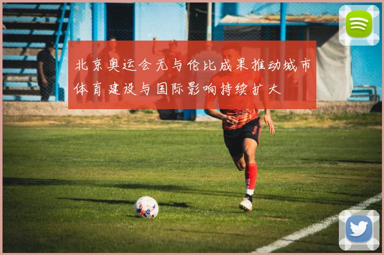 北京奥运会无与伦比成果推动城市体育建设与国际影响持续扩大