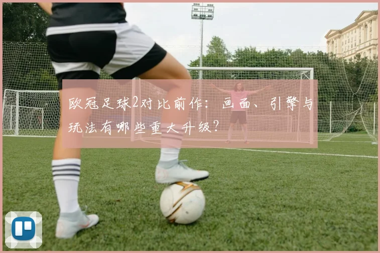 欧冠足球2对比前作：画面、引擎与玩法有哪些重大升级？