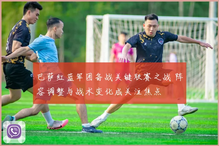 巴萨红蓝军团备战关键联赛之战 阵容调整与战术变化成关注焦点