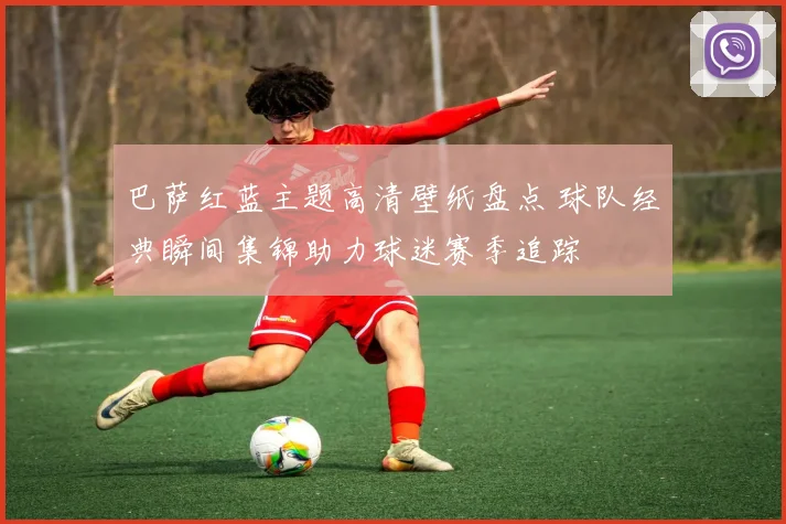 巴萨红蓝主题高清壁纸盘点 球队经典瞬间集锦助力球迷赛季追踪