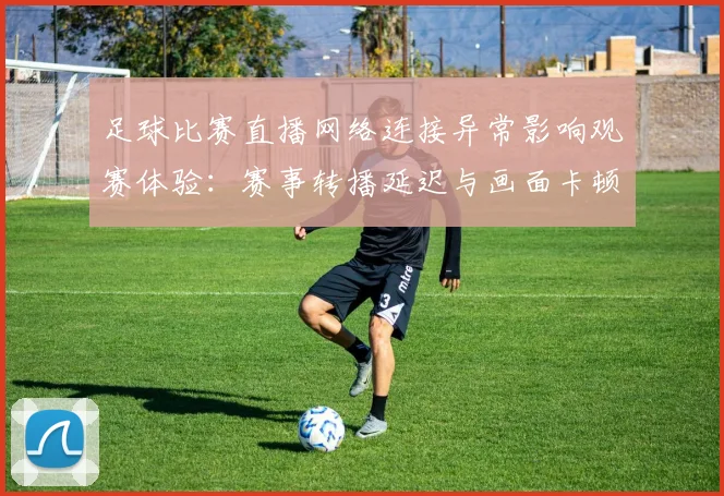 足球比赛直播网络连接异常影响观赛体验：赛事转播延迟与画面卡顿风险