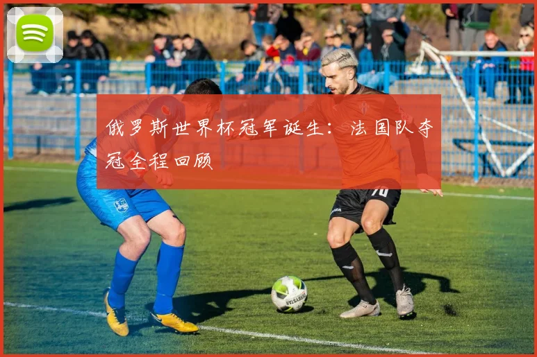 俄罗斯世界杯冠军诞生:法国队夺冠全程回顾