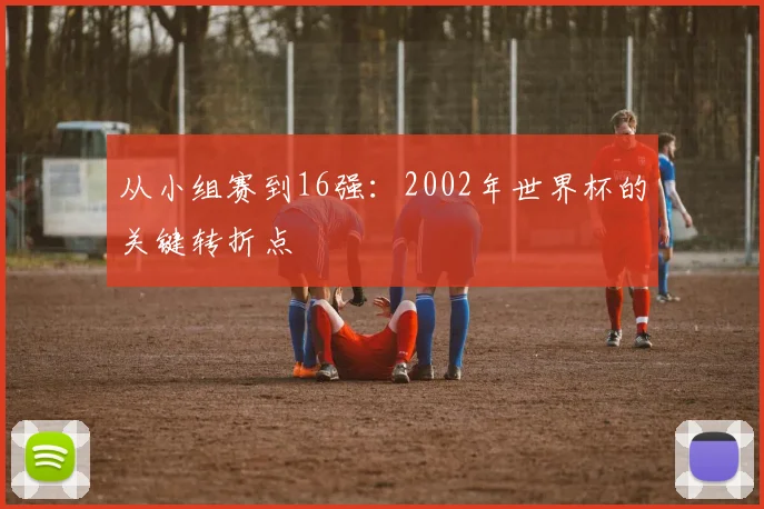 从小组赛到16强：2002年世界杯的关键转折点