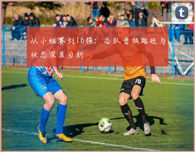 从小组赛到16强：各队晋级路径与状态深度分析