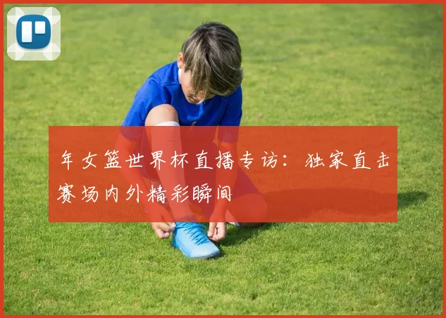 年女篮世界杯直播专访:独家直击赛场内外精彩瞬间