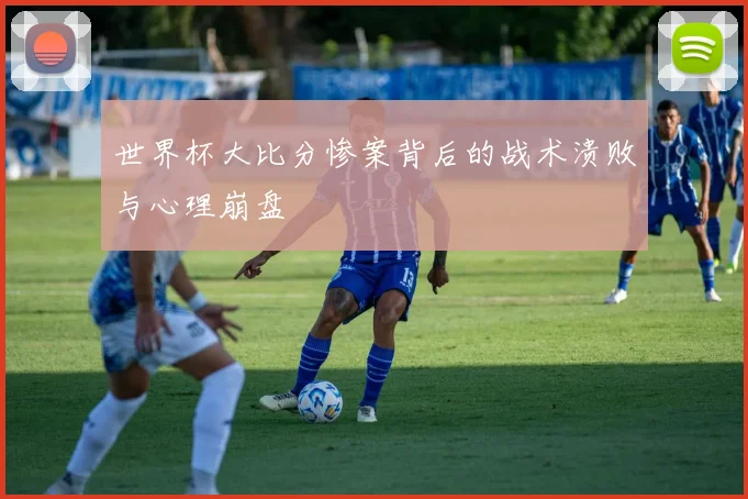 世界杯大比分惨案背后的战术溃败与心理崩盘