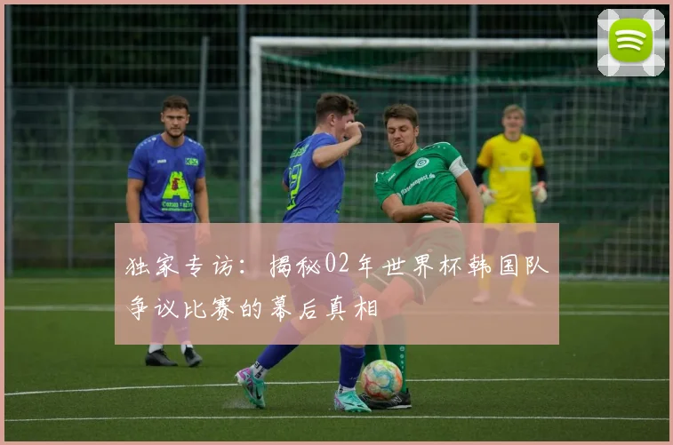 独家专访：揭秘02年世界杯韩国队争议比赛的幕后真相
