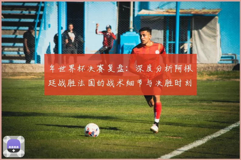 年世界杯决赛复盘：深度分析阿根廷战胜法国的战术细节与决胜时刻