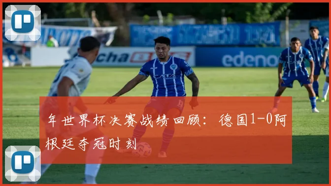 年世界杯决赛战绩回顾：德国1-0阿根廷夺冠时刻