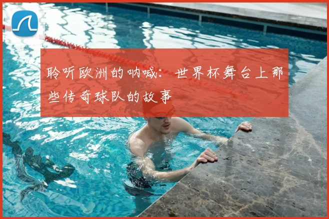 聆听欧洲的呐喊：世界杯舞台上那些传奇球队的故事