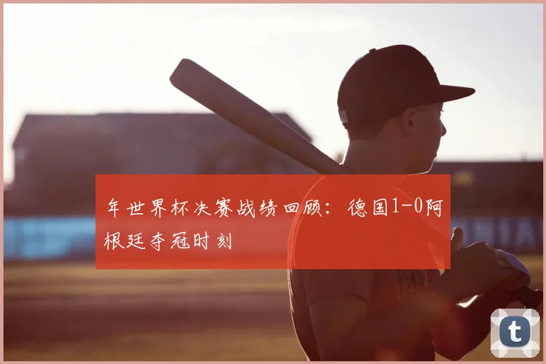 年世界杯决赛战绩回顾：德国1-0阿根廷夺冠时刻